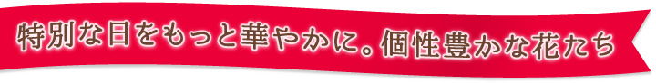 特別な日々を咲き誇る、個性豊かな花たち