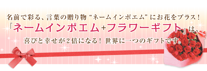 名前で彩る、言葉の贈り物“ネームインポエム”にお花をプラス！『ネームインポエム＋フラワーギフト』は、喜びと幸せが２倍になる！世界に一つのギフトです。